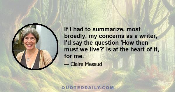 If I had to summarize, most broadly, my concerns as a writer, I'd say the question 'How then must we live?' is at the heart of it, for me.