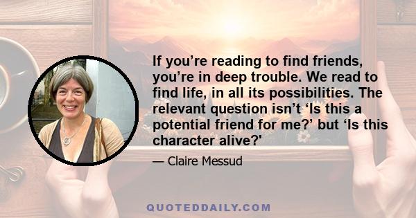 If you’re reading to find friends, you’re in deep trouble. We read to find life, in all its possibilities. The relevant question isn’t ‘Is this a potential friend for me?’ but ‘Is this character alive?'