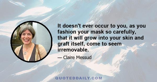 It doesn't ever occur to you, as you fashion your mask so carefully, that it will grow into your skin and graft itself, come to seem irremovable.