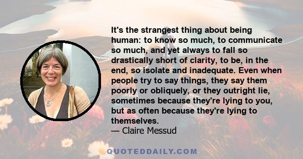 It's the strangest thing about being human: to know so much, to communicate so much, and yet always to fall so drastically short of clarity, to be, in the end, so isolate and inadequate. Even when people try to say