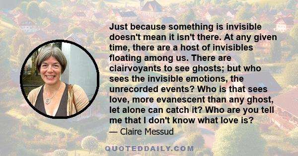 Just because something is invisible doesn't mean it isn't there. At any given time, there are a host of invisibles floating among us. There are clairvoyants to see ghosts; but who sees the invisible emotions, the