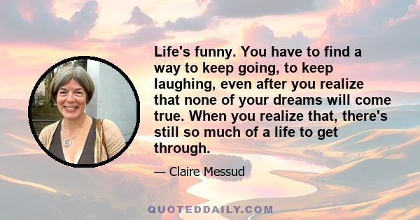 Life's funny. You have to find a way to keep going, to keep laughing, even after you realize that none of your dreams will come true. When you realize that, there's still so much of a life to get through.