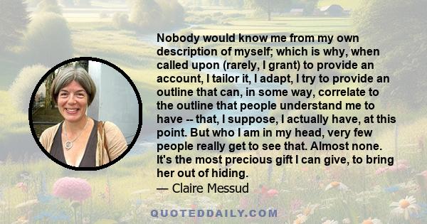 Nobody would know me from my own description of myself; which is why, when called upon (rarely, I grant) to provide an account, I tailor it, I adapt, I try to provide an outline that can, in some way, correlate to the