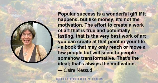 Popular success is a wonderful gift if it happens, but like money, it's not the motivation. The effort to create a work of art that is true and potentially lasting, that is the very best work of art you can create at