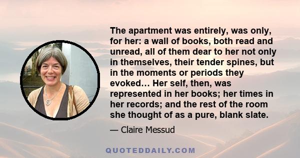 The apartment was entirely, was only, for her: a wall of books, both read and unread, all of them dear to her not only in themselves, their tender spines, but in the moments or periods they evoked… Her self, then, was