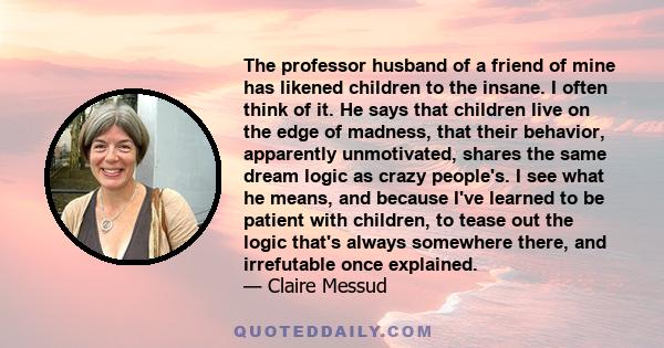 The professor husband of a friend of mine has likened children to the insane. I often think of it. He says that children live on the edge of madness, that their behavior, apparently unmotivated, shares the same dream