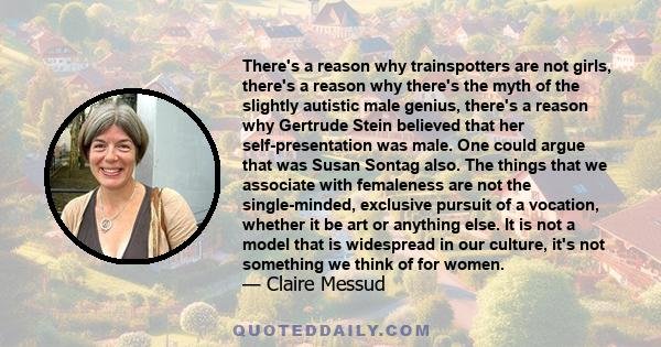 There's a reason why trainspotters are not girls, there's a reason why there's the myth of the slightly autistic male genius, there's a reason why Gertrude Stein believed that her self-presentation was male. One could