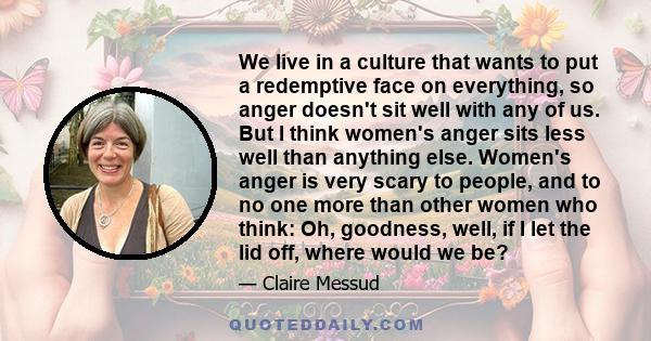 We live in a culture that wants to put a redemptive face on everything, so anger doesn't sit well with any of us. But I think women's anger sits less well than anything else. Women's anger is very scary to people, and