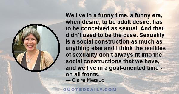 We live in a funny time, a funny era, when desire, to be adult desire, has to be conceived as sexual. And that didn't used to be the case. Sexuality is a social construction as much as anything else and I think the