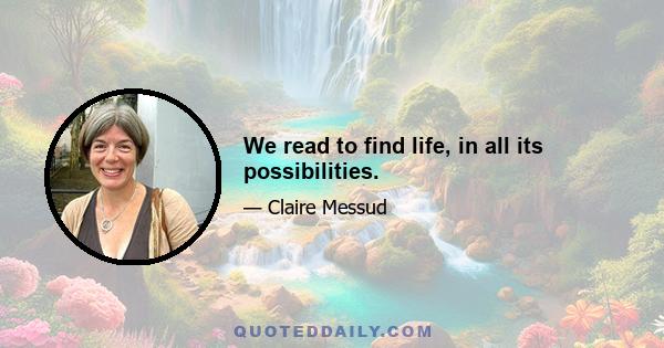 We read to find life, in all its possibilities.