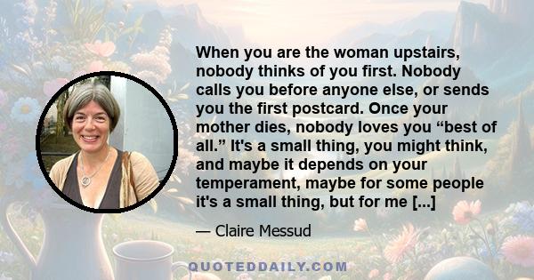 When you are the woman upstairs, nobody thinks of you first. Nobody calls you before anyone else, or sends you the first postcard. Once your mother dies, nobody loves you “best of all.” It's a small thing, you might