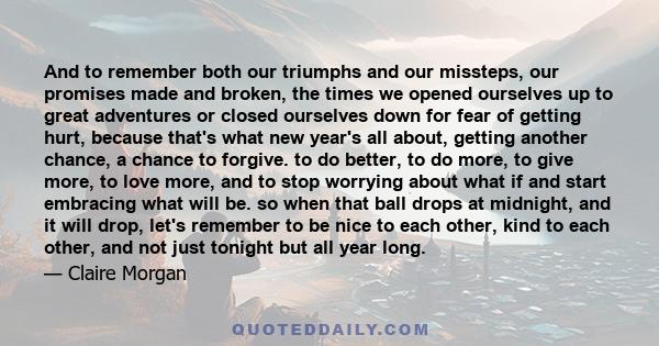 And to remember both our triumphs and our missteps, our promises made and broken, the times we opened ourselves up to great adventures or closed ourselves down for fear of getting hurt, because that's what new year's