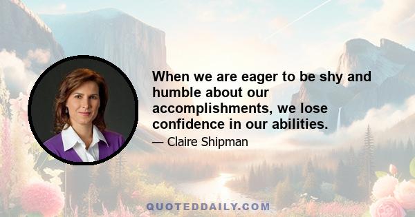 When we are eager to be shy and humble about our accomplishments, we lose confidence in our abilities.