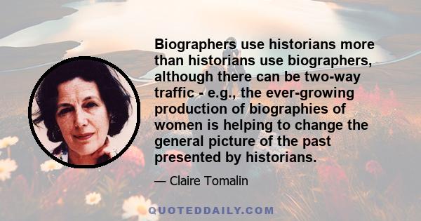 Biographers use historians more than historians use biographers, although there can be two-way traffic - e.g., the ever-growing production of biographies of women is helping to change the general picture of the past