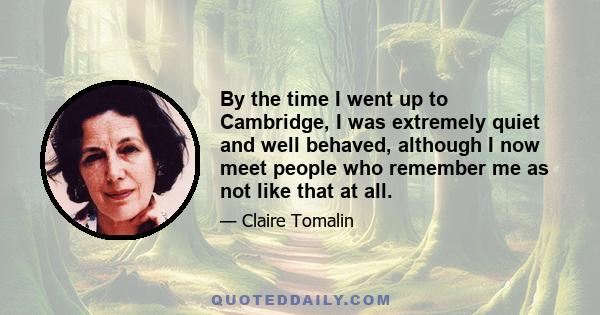 By the time I went up to Cambridge, I was extremely quiet and well behaved, although I now meet people who remember me as not like that at all.