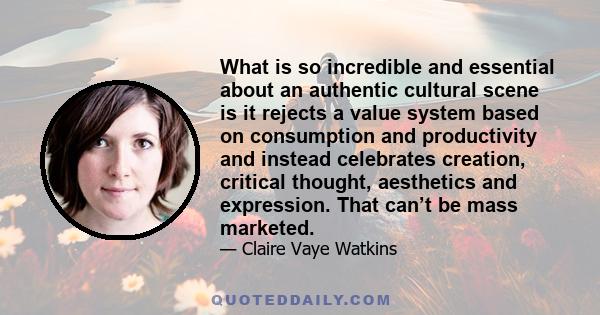 What is so incredible and essential about an authentic cultural scene is it rejects a value system based on consumption and productivity and instead celebrates creation, critical thought, aesthetics and expression. That 