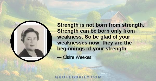 Strength is not born from strength. Strength can be born only from weakness. So be glad of your weaknesses now, they are the beginnings of your strength.