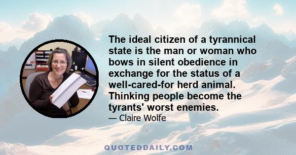 The ideal citizen of a tyrannical state is the man or woman who bows in silent obedience in exchange for the status of a well-cared-for herd animal. Thinking people become the tyrants' worst enemies.