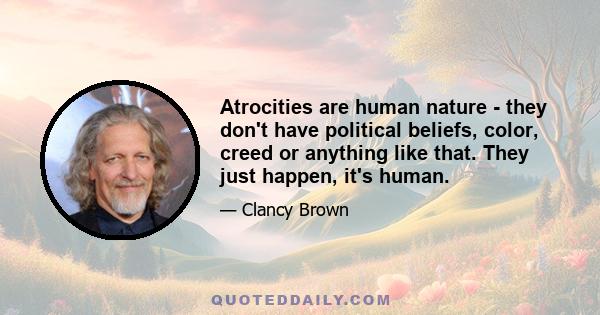 Atrocities are human nature - they don't have political beliefs, color, creed or anything like that. They just happen, it's human.