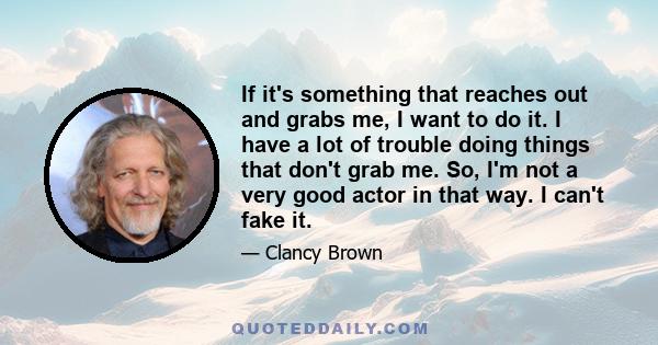 If it's something that reaches out and grabs me, I want to do it. I have a lot of trouble doing things that don't grab me. So, I'm not a very good actor in that way. I can't fake it.