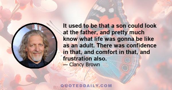 It used to be that a son could look at the father, and pretty much know what life was gonna be like as an adult. There was confidence in that, and comfort in that, and frustration also.