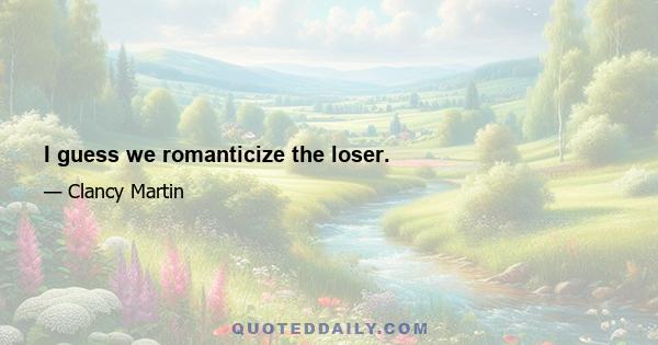 I guess we romanticize the loser.