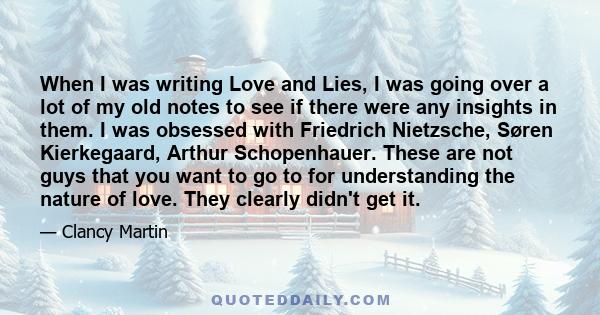 When I was writing Love and Lies, I was going over a lot of my old notes to see if there were any insights in them. I was obsessed with Friedrich Nietzsche, Søren Kierkegaard, Arthur Schopenhauer. These are not guys