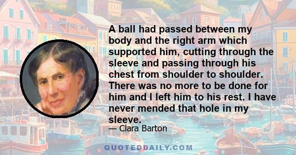 A ball had passed between my body and the right arm which supported him, cutting through the sleeve and passing through his chest from shoulder to shoulder. There was no more to be done for him and I left him to his