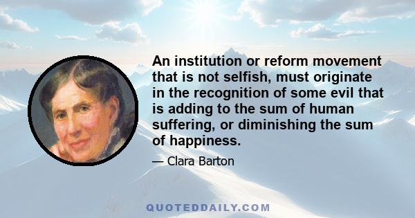 An institution or reform movement that is not selfish, must originate in the recognition of some evil that is adding to the sum of human suffering, or diminishing the sum of happiness.