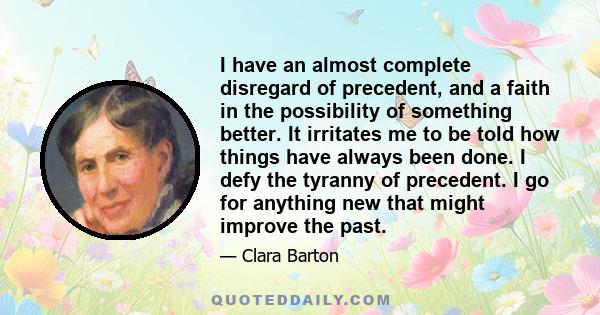 I have an almost complete disregard of precedent, and a faith in the possibility of something better. It irritates me to be told how things have always been done. I defy the tyranny of precedent. I go for anything new