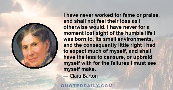 I have never worked for fame or praise, and shall not feel their loss as I otherwise would. I have never for a moment lost sight of the humble life I was born to, its small environments, and the consequently little