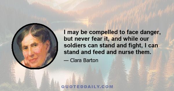 I may be compelled to face danger, but never fear it, and while our soldiers can stand and fight, I can stand and feed and nurse them.