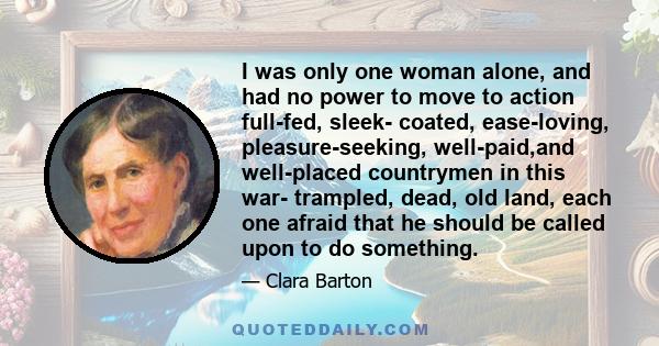 I was only one woman alone, and had no power to move to action full-fed, sleek- coated, ease-loving, pleasure-seeking, well-paid,and well-placed countrymen in this war- trampled, dead, old land, each one afraid that he