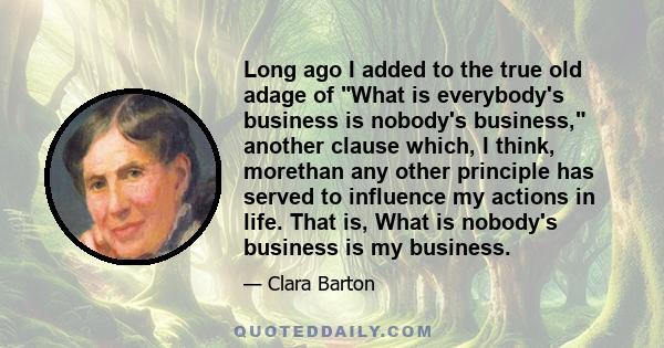 Long ago I added to the true old adage of What is everybody's business is nobody's business, another clause which, I think, morethan any other principle has served to influence my actions in life. That is, What is