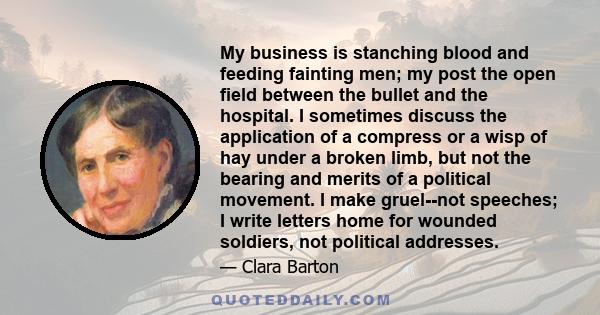 My business is stanching blood and feeding fainting men; my post the open field between the bullet and the hospital. I sometimes discuss the application of a compress or a wisp of hay under a broken limb, but not the