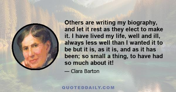 Others are writing my biography, and let it rest as they elect to make it. I have lived my life, well and ill, always less well than I wanted it to be but it is, as it is, and as it has been; so small a thing, to have