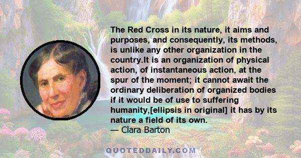 The Red Cross in its nature, it aims and purposes, and consequently, its methods, is unlike any other organization in the country.It is an organization of physical action, of instantaneous action, at the spur of the