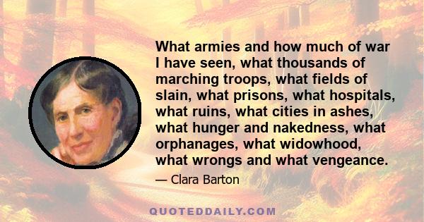 What armies and how much of war I have seen, what thousands of marching troops, what fields of slain, what prisons, what hospitals, what ruins, what cities in ashes, what hunger and nakedness, what orphanages, what