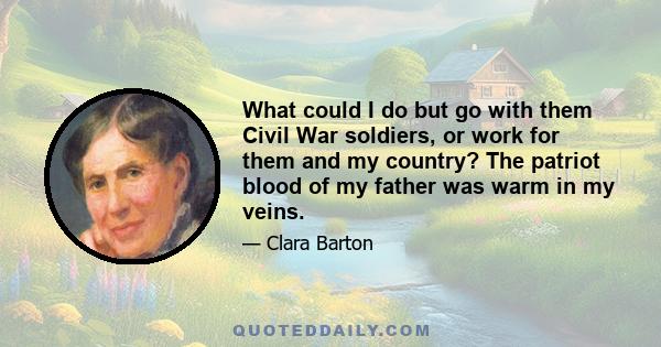 What could I do but go with them Civil War soldiers, or work for them and my country? The patriot blood of my father was warm in my veins.