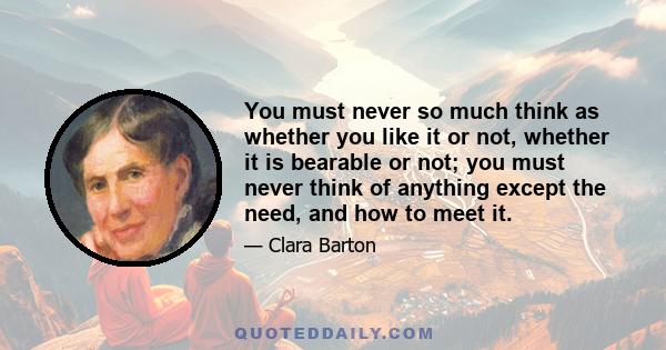 You must never so much think as whether you like it or not, whether it is bearable or not; you must never think of anything except the need, and how to meet it.