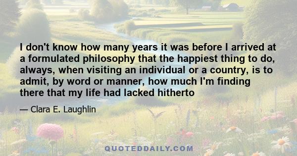 I don't know how many years it was before I arrived at a formulated philosophy that the happiest thing to do, always, when visiting an individual or a country, is to admit, by word or manner, how much I'm finding there