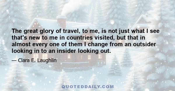 The great glory of travel, to me, is not just what I see that's new to me in countries visited, but that in almost every one of them I change from an outsider looking in to an insider looking out.