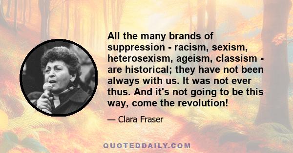 All the many brands of suppression - racism, sexism, heterosexism, ageism, classism - are historical; they have not been always with us. It was not ever thus. And it's not going to be this way, come the revolution!