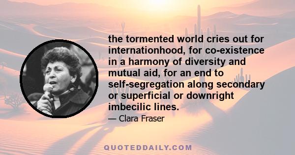 the tormented world cries out for internationhood, for co-existence in a harmony of diversity and mutual aid, for an end to self-segregation along secondary or superficial or downright imbecilic lines.