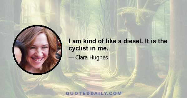 I am kind of like a diesel. It is the cyclist in me.