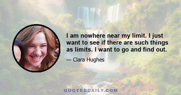 I am nowhere near my limit. I just want to see if there are such things as limits. I want to go and find out.