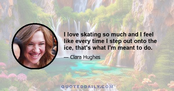 I love skating so much and I feel like every time I step out onto the ice, that's what I'm meant to do.