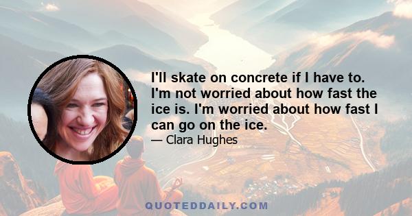 I'll skate on concrete if I have to. I'm not worried about how fast the ice is. I'm worried about how fast I can go on the ice.