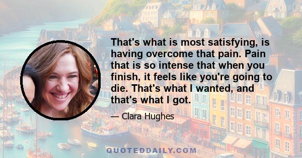 That's what is most satisfying, is having overcome that pain. Pain that is so intense that when you finish, it feels like you're going to die. That's what I wanted, and that's what I got.