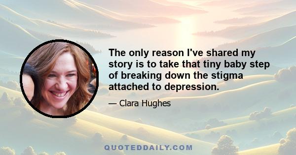 The only reason I've shared my story is to take that tiny baby step of breaking down the stigma attached to depression.